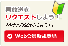 Web会員に登録して再放送をリクエストしよう！→Web会員新規登録