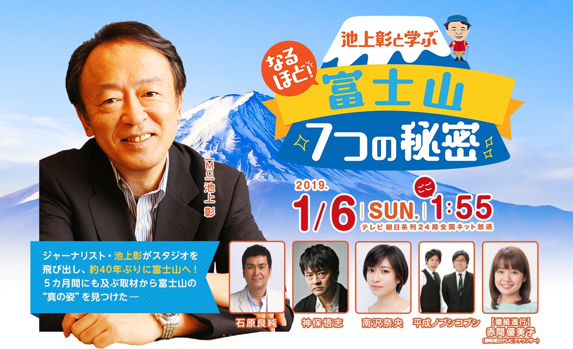 「池上彰と学ぶ なるほど！富士山7つの秘密」2019年1月6日（日）ごご1時55分～放送　テレビ朝日系列24局全国ネット放送　ジャーナリスト・池上彰がスタジオを飛び出し、約40年ぶりに富士山へ！5カ月間にも及ぶ取材から富士山の“真の姿”を見つけた―　出演：【MC】池上 彰【ゲスト】石原良純・神保悟志・南沢奈央・平成ノブシコブシ【番組進行】赤間優美子（静岡朝日テレビアナウンサー）

