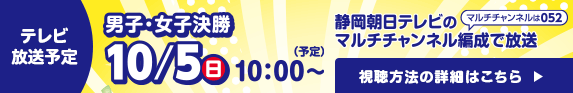テレビ放送予定：男子・女子決勝 10月5日（日）午前10:00～（予定）静岡朝日テレビのマルチチャンネル編成で放送！視聴方法の詳細はこちら