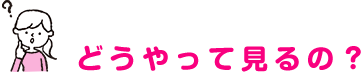 どうやって見るの？